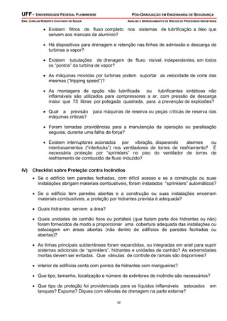 UFF– UNIVERSIDADE FEDERAL FLUMINENSE PÓS-GRADUAÇÃO EM ENGENHARIA DE SEGURANÇA
ENG. CARLOS ROBERTO COUTINHO DE SOUZA ANÁLISE E GERENCIAMENTO DE RISCOS DE PROCESSOS INDUSTRIAIS
82
• Existem filtros de fluxo completo nos sistemas de lubrificação a óleo que
servem aos mancais de alumínio?
• Há dispositivos para drenagem e retenção nas linhas de admissão e descarga de
turbinas a vapor?
• Existem tubulações de drenagem de fluxo visível, independentes, em todos
os “pontos” da turbina de vapor?
• As máquinas movidas por turbinas podem suportar as velocidade de corte das
mesmas (“tripping speed”)?
• As montagens de opção não lubrificada ou lubrificantes sintéticos não
inflamáveis são utilizados para compressores a ar, com pressão de descarga
maior que 75 libras por polegada quadrada, para a prevenção de explosões?
• Qual a previsão para máquinas de reserva ou peças críticas de reserva das
máquinas criticas?
• Foram tomadas providências para a manutenção da operação ou paralisação
seguras, durante uma falha de força?
• Existem interruptores acionados por vibração, disparando alarmes ou
intertravamentos (“interlocks”) nos ventiladores de torres de resfriamento? É
necessária proteção por “sprinklers” no piso do ventilador de torres de
resfriamento de combustão de fluxo induzido?
IV) Checklist sobre Proteção contra Incêndios
• Se o edifício tem paredes fechadas, com difícil acesso e se a construção ou suas
instalações abrigam materiais combustíveis, foram instalados “sprinklers” automáticos?
• Se o edifício tem paredes abertas e a construção ou suas instalações encerram
materiais combustíveis, a proteção por hidrantes prevista é adequada?
• Quais hidrantes servem a área?
• Quais unidades de canhão fixos ou portáteis (que fazem parte dos hidrantes ou não)
foram fornecidos de modo a proporcionar uma cobertura adequada das instalações ou
estocagem em áreas abertas (não dentro de edifícios de paredes fechadas ou
abertas)?
• As linhas principais subterrâneas foram expandidas, ou integradas em anel para suprir
sistemas adicionais de “sprinklers”, hidrantes e unidades de canhão? As extremidades
mortas devem ser evitadas. Que válvulas de controle de ramais são disponíveis?
• interior de edifícios conta com pontos de hidrantes com mangueiras?
• Que tipo, tamanho, localização e número de extintores de incêndio são necessários?
• Que tipo de proteção foi providenciada para os líquidos inflamáveis estocados em
tanques? Espuma? Diques com válvulas de drenagem na parte externa?
 