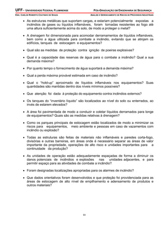 UFF– UNIVERSIDADE FEDERAL FLUMINENSE PÓS-GRADUAÇÃO EM ENGENHARIA DE SEGURANÇA
ENG. CARLOS ROBERTO COUTINHO DE SOUZA ANÁLISE E GERENCIAMENTO DE RISCOS DE PROCESSOS INDUSTRIAIS
83
• As estruturas metálicas que suportam cargas, e estariam potencialmente expostas a
incêndios de gases ou líquidos inflamáveis, foram tornadas resistentes ao fogo até
uma altura suficientemente acima do solo, de modo a proteger o metal?
• A drenagem foi dimensionada para acomodar derramamentos de líquidos inflamáveis,
bem como a água utilizada para combate a incêndio, evitando que se atinjam os
edifícios, tanques de estocagem e equipamentos?
• Qual são as medidas de proteção contra ignição de poeiras explosivas?
• Qual é a capacidade das reservas de água para o combate a incêndio? Qual a sua
demanda máxima?
• Por quanto tempo o fornecimento de água suportará a demanda máxima?
• Qual a perda máxima provável estimada em caso de incêndio?
• Qual o “hold-up” aproximado de líquidos inflamáveis nos equipamentos? Suas
quantidades são mantidas dentro dos níveis mínimos possíveis?
• Que atenção foi dada à proteção do equipamento contra incêndios externos?
• Os tanques do “inventário líquido” são localizados ao nível do solo ou enterrados, ao
invés de estarem elevados?
• A área foi pavimentada de modo a conduzir e coletar líquidos derramados para longe
de equipamentos? Quais são as medidas relativas à drenagem?
• Como os parques principais de estocagem estão localizados de modo a minimizar os
riscos para equipamentos, meio ambiente e pessoas em caso de vazamentos com
incêndio ou explosão?
• Todas as estruturas são feitas de materiais não inflamáveis e paredes corta-fogo,
divisórias e outras barreiras, em áreas onde é necessário separar as áreas de valor
importante da propriedade, operações de alto risco e unidades importantes para a
continuidade da produção?
• As unidades de operação estão adequadamente espaçadas de forma a diminuir os
danos potenciais de incêndios e explosões nas unidades adjacentes, e para
permitir espaço para as atividades de combate a incêndio?
• Foram designadas localizações apropriadas para os alarmes de incêndio?
• Que dados orientativos foram desenvolvidos e que proteção foi providenciada para as
áreas de estocagem de alto nível de empilhamento e adensamento de produtos e
outros materiais?
 
