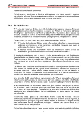 UFF– UNIVERSIDADE FEDERAL FLUMINENSE PÓS-GRADUAÇÃO EM ENGENHARIA DE SEGURANÇA
ENG. CARLOS ROBERTO COUTINHO DE SOUZA ANÁLISE E GERENCIAMENTO DE RISCOS DE PROCESSOS INDUSTRIAIS
87
visando solucionar esses problemas.
Periodicamente reaplica-se a técnica, utilizando-se uma nova amostra aleatória
estratificada, a fim de detectar novas áreas-problema, ou para usa-la como medida de
eficiência do programa de prevenção anteriormente organizado.
7.6.3 APLICAÇÃO PRÁTICA
A Técnica de Incidentes Críticos tem sido testada varias vezes na industria. Uma das
aplicações mais recentes foi um estudo conduzido por William E. Tarrants na fábrica da
Westinghouse de Baltimore, Maryland, Estados Unidos. O propósito desse estudo era
avaliar a utilidade da técnica como um método para identificar as causas potenciais de
acidentes, e desenvolver procedimentos de aplicação prática pelo pessoal da fábrica.
Os pesquisadores procuraram respostas para duas questões básicas:
1ª) A Técnica de Incidentes Críticos revela informações sobre fatores causadores de
acidentes, em termos de erros humanos e condições inseguras, que levam a
acidentes potenciais na industria ?
2ª) A Técnica revela uma quantidade maior de informações sobre causas de
acidentes do que os métodos convencionais de estudo de acidentes?
A população selecionada para o estudo incluía, aproximadamente, 200 funcionários
daquela fábrica, de dois turnos de trabalho, tanto do sexo masculino como do feminino.
Posteriormente, a lista foi reduzida para 155 pessoas, pois foram eliminadas aquelas
com menos de um ano de serviço, e outras que não estavam disponíveis por vários
motivos.
Os critérios para selecionar as varias estratificações da população foram determinados
pelo numero de fatores que se julgava terem influencia na natureza da exposição a
acidentes potenciais. Nesse estudo, esses fatores incluíam o turno de trabalho, a
localização da fábrica, o diferencial masculino/feminino, e o tipo de equipamento
envolvido ou o serviço especifico desempenhado pelo trabalhador.
Uma amostra de 20 trabalhadores (aproximadamente 10% da população), chamados
“observadores-particulares”, foi selecionada por um processo aleatório estratificado,
utilizando-se uma lista de números ao acaso e as estratificações previamente definidas.
A representatividade da amostra foi preservada, pois, como a participação no estudo
era voluntária, selecionaram-se indivíduos adicionais dentro de cada estratificação,
pelo mesmo processo aleatório. Dessa forma, se uma pessoa desejasse desistir seria
substituída pelo próximo indivíduo da lista selecionada ao acaso, dentro da mesma
estratificação.
Inicialmente, cada pessoa foi entrevistada durante quase 15 minutos. Nessas
entrevistas preliminares era lido um relatório descrevendo o estudo e seus objetivos, e
eram respondidas quaisquer perguntas sobre o mesmo. A todos deu-se a oportunidade
para se retirarem se não desejassem participar. Somente uma pessoa entre as 20
selecionadas decidiu não participar.
Ao final da entrevista preliminar, cada pessoa recebia uma copia do relatório definitivo,
 