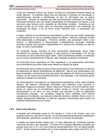 UFF– UNIVERSIDADE FEDERAL FLUMINENSE PÓS-GRADUAÇÃO EM ENGENHARIA DE SEGURANÇA
ENG. CARLOS ROBERTO COUTINHO DE SOUZA ANÁLISE E GERENCIAMENTO DE RISCOS DE PROCESSOS INDUSTRIAIS
88
e lista de incidentes críticos que tinham ocorrido em operações similares dentro de
outras fábricas. O propósito dessa lista era estimular o processo de recordação e,
especificamente, permitir a identificação do tipo de informação que se estava
procurando. Dizia-se às pessoas que elas permaneceriam anônimas em relação à
informação fornecida, que não seriam prejudicadas por participarem do estudo, e que
nenhuma culpa haveria como resultado da informação revelada. Concedeu-se um
período mínimo de 24 horas, entre as entrevistas preliminares e as entrevistas de
compilação de dados, a fim de haver tempo suficiente para a recordação dos
incidentes.
A seguir, solicitou-se às pessoas que recordassem a ultima vez que tinham observado
ou participado de um ato ou condição insegura na fábrica. Nenhuma distinção foi feita
entre observação e participação. Pediu-se, também, que pensassem sobre o ano
anterior, e relembrassem e descrevessem completamente quaisquer acidentes
ocorridos durante esse período, independente de o acidente ter resultado ou não em
lesão, ou dano à propriedade.
Os incidentes típicos, incluídos na lista previamente apresentada, foram então
convertidos em questões de sondagem, e cada pessoa foi interrogada a fim de que
recordasse se havia observado algum deles. Este procedimento resultou na obtenção
de um numero considerável de incidentes, além daqueles revelados inicialmente.
As entrevistas foram registradas em fitas magnéticas, e os participantes informados
com antecedência que seria usado esse método de registro de dados.
As entrevistas para a coleta de dados foram conduzidas por dois elementos do Serviço
de Segurança da fábrica Westinghouse de Baltimore. Deu-se aos entrevistados uma
breve orientação, consistindo de uma discussão dos objetivos da Técnica de Incidentes
Críticos, de um exame de procedimentos para a sua aplicação, e de instruções gerais
relativas a métodos de entrevista.
Os entrevistadores interrogavam os observadores-participatnes sobre cada incidente
descrito, ate obterem informações suficientes para identificar erros humanos e
condições inseguras envolvidos. Nesse estudo de Tarrants, um erro foi definido como
sendo um desvio de um procedimento aceito, correto ou normal; uma exposição
desnecessária a um risco; ou uma conduta que reduzisse o grau de Segurança
normalmente presente. As condições inseguras foram definidas como fatores
causadores de acidentes, que estavam presentes devidos a defeitos físicos, erros no
projeto, planejamento deficiente, ou falta de requisitos reconhecidos para manter um
ambiente relativamente livre de riscos.
7.6.4 RESULTADOS OBTIDOS
A duração das entrevistas variou de 25 minutos a 1 hora e 40 minutos, com uma
duração média por volta de 47 minutos. Os 20 observadores-participantes identificaram
389 incidentes, perfazendo um total de 14 horas e 10 minutos de gravação.
A análise dos dados obtidos revelou que 117 tipos diferentes de incidentes estavam
ocorrendo durante o ano estudado. O número de incidentes diferentes revelados por
pessoa variou de 4 a 41, com uma media de aproximadamente 19 e um desvio padrão
de 8,7. Quatro pessoas revelaram 30 ou mais incidentes cada, quatro entre 20 e 30, e
 