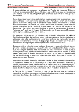 UFF– UNIVERSIDADE FEDERAL FLUMINENSE PÓS-GRADUAÇÃO EM ENGENHARIA DE SEGURANÇA
ENG. CARLOS ROBERTO COUTINHO DE SOUZA ANÁLISE E GERENCIAMENTO DE RISCOS DE PROCESSOS INDUSTRIAIS
90
O nosso objetivo, ao propormos a aplicação da Técnica de Incidentes Críticos, e
melhorar a nossa capacidade de medida dentro de um Sistema, pois, como sabemos,
uma medida e um pré-requisito perfeito para o controle, seja este o da produção ou o
de acidentes.
Como dissemos anteriormente, as tentativas atuais para controlar os acidentes e suas
conseqüências podem ser melhor descritas como “tentativa e erro”, principalmente
porque as medidas adequadas de eficiência desse controle não existem na pratica.
Novos instrumentos de medida, tais como a Técnica de Incidentes Críticos encerram
muitas promessas como métodos aperfeiçoados de medida de eficiência de
Segurança. Alem disso, permitem identificar e examinar os problemas de acidente
“antes do fato”, ao invés de “depois do fato”, em termos de suas conseqüências com
danos a propriedade ou produção de lesões.
Na avaliação de programas de Segurança do Trabalho, geralmente, as taxas de
freqüência e gravidade das lesões, e outras medidas de acidente tipo-perda atualmente
utilizadas, não são suficientemente sensíveis, estáveis ou representativas para
servirem como critério de eficiência de Segurança. O que e necessário são medidas de
desempenho de Segurança que não dependam do envolvimento da lesão.
Enquanto existir o potencial para a produção de perdas - e este potencial está sempre
presente - a nossa preocupação principal residira em condições ambientais e humanas
que não estejam corretas, não importando se elas evidenciam ou não qualquer
correlação estatística com envolvimento da lesão, dentro de qualquer período de tempo
fixado. Felizmente, a maioria dessas condições são modificáveis ou compensáveis.
Se as corrigirmos ou adaptarmos, inevitavelmente serão reduzidas as perdas por
acidentes em nosso Sistema.
Uma vez que existem evidencias crescentes de que os atos inseguros - indiferente à
ocorrência da lesão - são incompatíveis com o serviço ou a produção desejáveis, a
medida de desempenho de trabalho ineficiente ou impróprio, e os “quase-acidentes"”
possibilitarão que aumentemos o nosso campo de ação prevencionista, através da
coleta de informações mais representativas do estado verdadeiro do Sistema.
A Técnica de Incidentes Crítico tem o potencial de fornecer esse conhecimento
necessário, permitindo-nos, assim, melhorar significativamente a nossa capacidade de
controle e identificação dos problemas de acidentes.
 