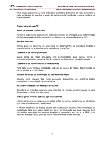 UFF– UNIVERSIDADE FEDERAL FLUMINENSE PÓS-GRADUAÇÃO EM ENGENHARIA DE SEGURANÇA
ENG. CARLOS ROBERTO COUTINHO DE SOUZA ANÁLISE E GERENCIAMENTO DE RISCOS DE PROCESSOS INDUSTRIAIS
92
Além disso, precede-se a uma estimativa qualitativa preliminar do risco associado a
cada seqüência de eventos, a partir da estimativa da freqüência e da severidade da
sua ocorrência.
ETAPAS BÁSICAS NA APR:
Rever problemas conhecidos
Revisar a experiência passada em sistemas similares ou análogos, para determinação
de riscos que poderão estar presentes no sistema que está sendo desenvolvido.
Revisar a missão
Atentar para os objetivos, as exigências de desempenho, as principais funções e
procedimentos, os ambientes onde se darão as operações.
Determinar os riscos principais
Quais serão os riscos principais com potencialidade para causar direta e
imediatamente lesões, perda de função, danos a equipamentos, perda de material.
Determinar os riscos iniciais e contribuintes
Para cada risco principal detectado, elaborar as séries de riscos, determinando os
riscos iniciais e contribuintes.
Revisar os meios de eliminação ou controle dos riscos
Elaborar uma revisão dos meios possíveis, procurando as melhores opções
compatíveis com as exigências do sistema.
Analisar os métodos de restrição de danos
Considerar os métodos possíveis mais eficientes na restrição geral de danos, no caso
de perda de controle sobre os riscos.
Indicar quem levará a cabo as ações corretivas
Indicar claramente os responsáveis pelas ações corretivas, designando as atividades
que cada unidade deverá desenvolver.
A Análise Preliminar de Riscos deverá ser sucedida por análises mais detalhadas ou
específicas, logo que forem possíveis. Deve ser lembrado que para sistemas bem
conhecidos, nos quais há bastante experiência acumulada em riscos, a APR pouco
adiciona. Nesses casos, pode-se iniciar imediatamente outras técnicas.
 
