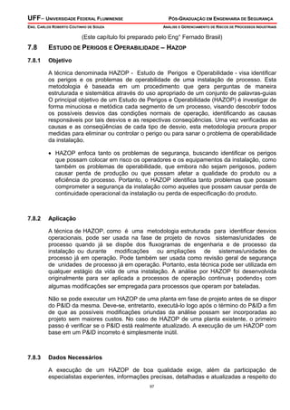UFF– UNIVERSIDADE FEDERAL FLUMINENSE PÓS-GRADUAÇÃO EM ENGENHARIA DE SEGURANÇA
ENG. CARLOS ROBERTO COUTINHO DE SOUZA ANÁLISE E GERENCIAMENTO DE RISCOS DE PROCESSOS INDUSTRIAIS
97
(Este capítulo foi preparado pelo Eng° Fernado Brasil)
7.8 ESTUDO DE PERIGOS E OPERABILIDADE – HAZOP
7.8.1 Objetivo
A técnica denominada HAZOP - Estudo de Perigos e Operabilidade - visa identificar
os perigos e os problemas de operabilidade de uma instalação de processo. Esta
metodologia é baseada em um procedimento que gera perguntas de maneira
estruturada e sistemática através do uso apropriado de um conjunto de palavras-guias
O principal objetivo de um Estudo de Perigos e Operabilidade (HAZOP) é investigar de
forma minuciosa e metódica cada segmento de um processo, visando descobrir todos
os possíveis desvios das condições normais de operação, identificando as causas
responsáveis por tais desvios e as respectivas conseqüências. Uma vez verificadas as
causas e as conseqüências de cada tipo de desvio, esta metodologia procura propor
medidas para eliminar ou controlar o perigo ou para sanar o problema de operabilidade
da instalação.
• HAZOP enfoca tanto os problemas de segurança, buscando identificar os perigos
que possam colocar em risco os operadores e os equipamentos da instalação, como
também os problemas de operabilidade, que embora não sejam perigosos, podem
causar perda de produção ou que possam afetar a qualidade do produto ou a
eficiência do processo. Portanto, o HAZOP identifica tanto problemas que possam
comprometer a segurança da instalação como aqueles que possam causar perda de
continuidade operacional da instalação ou perda de especificação do produto.
7.8.2 Aplicação
A técnica de HAZOP, como é uma metodologia estruturada para identificar desvios
operacionais, pode ser usada na fase de projeto de novos sistemas/unidades de
processo quando já se dispõe dos fluxogramas de engenharia e de processo da
instalação ou durante modificações ou ampliações de sistemas/unidades de
processo já em operação. Pode também ser usada como revisão geral de segurança
de unidades de processo já em operação. Portanto, esta técnica pode ser utilizada em
qualquer estágio da vida de uma instalação. A análise por HAZOP foi desenvolvida
originalmente para ser aplicada a processos de operação continua1 podendo1 com
algumas modificações ser empregada para processos que operam por bateladas.
Não se pode executar um HAZOP de uma planta em fase de projeto antes de se dispor
do P&ID da mesma. Deve-se, entretanto, executá-lo logo após o término do P&ID a fim
de que as possíveis modificações oriundas da análise possam ser incorporadas ao
projeto sem maiores custos. No caso de HAZOP de uma planta existente, o primeiro
passo é verificar se o P&ID está realmente atualizado. A execução de um HAZOP com
base em um P&ID incorreto é simplesmente inútil.
7.8.3 Dados Necessários
A execução de um HAZOP de boa qualidade exige, além da participação de
especialistas experientes, informações precisas, detalhadas e atualizadas a respeito do
 