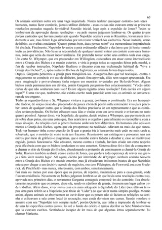 63
Os animais sentiram outra vez uma vaga inquietude. Nunca realizar quaisquer contatos com seres
humanos, nunca fazer comércio, jamais utilizar dinheiro - essas coisas não estavam entre as primeiras
resoluções passadas naquela formidável Reunião inicial, logo após a expulsão de Jones? Todos se
lembravam da aprovação dessas resoluções - ou pelo menos julgavam lembrar-se. Os quatro jovens
porcos castrados que haviam protestado quando Napoleão acabara com as Reuniões, levantaram timi-
damente a voz, mas foram logo silenciados por um rosnar terrível dos cachorros. Nesse instante, como
de hábito, as ovelhas estalaram "Quatro pernas bom, duas pernas ruim!" e a momentânea impertinência
foi abafada. Finalmente, Napoleão levantou a pata ordenando silêncio e declarou que já havia tomado
todas as providências. Não haveria necessidade de qualquer animal entrar em contato com seres huma-
nos, coisa que seria da maior inconveniência. Ele pretendia tomar sobre seus ombros toda essa carga.
Um certo Sr. Whymper, que era procurador em Willingdon, concordara em atuar como intermediário
entre a Granja dos Bichos e o mundo exterior, e viria à granja todas as segundas-feiras pela manhã, a
fim de receber instruções. Napoleão finalizou o discurso com sua exclamação habitual de "Viva a
Granja dos Bichos!", e, após cantarem Bichos da Inglaterra, os animais foram dispensados.
Depois, Garganta percorreu a granja para tranqüilizá-los. Assegurou-lhes que tal resolução, contra o
engajamento no comércio e o uso de dinheiro, jamais fora aprovada, aliás nem sequer apresentada. Era
pura imaginação e provavelmente tinha origem em mentiras inventadas por Bo1a-de-Neve. Alguns
bichos ainda permaneciam em dúvida, porém Garganta perguntou-lhes astuciosamente: "Vocês estão
certos de que não sonharam com isso? Existe algum registro dessa resolução? Está escrita em algum
lugar?" E uma vez que, realmente, não existia escrito nada parecido com isso, os animais se convence-
ram de seu engano.
Todas as segundas-feiras o Sr. Whymper visitava a granja, conforme o combinado. Era um homenzi-
nho finório, de suíças crescidas, procurador de pouca clientela porém suficientemente vivo para perce-
ber, antes de qualquer outro, que a Granja dos Bichos precisaria de um representante e que as comis-
sões seriam polpudas. Os bichos olhavam suas idas e vindas com um certo receio e evitavam-no tanto
quanto possível. Apesar disso, ver Napoleão, de quatro, dando ordens a Whymper, que permanecia em
pé sobre duas patas, era uma coisa que, lhes acariciava o orgulho e parcialmente os reconciliava com a
nova situação. As relações com o gênero humano andavam bem diferentes. Os humanos não odiavam
menos a Granja dos Bichos, agora que ela prosperava; na realidade, odiavam-na mais do que nunca.
Todo ser humano tinha como questão de fé que a granja iria à bancarrota mais cedo ou mais tarde e,
sobretudo, que o moinho de vento seria um fracasso. Reuniam-se nas estalagens e provavam uns aos
outros, por meio de gráficos e diagramas, que o moinho estava fadado a desabar e, caso se mantivesse
erguido, jamais funcionaria. Não obstante, mesmo contra a vontade, haviam criado um certo respeito
pela eficiência com que os bichos conduziam os seus assuntos. Sintoma disso foi o fato de começarem
a chamar o sítio de Granja dos Bichos, abandonando a pretensão de continuarem a chamá-la Granja do
Solar. Haviam também acabado com o cartaz de Jones, que perdera toda esperança de reaver sua gran-
ja e fora viver noutro lugar. Até agora, exceto por intermédio de Whymper, nenhum contato houvera
entre a Granja dos Bichos e o mundo exterior, mas já circulavam insistentes boatos de que Napoleão
estava por chegar a um decisivo acordo de negócios, ora com Pilkington, de Foxwood, ora com Frede-
rick, de Pinchfield - mas nunca, interessante, com ambos, simultaneamente.
Foi mais ou menos por essa época que os porcos, de repente, mudaram-se para a casa-grande, onde
fixaram residência. Novamente os bichos julgaram lembrar-se de que havia uma resolução contra isso,
aprovada nos primeiros dias, e novamente Garganta conseguiu convencê-los do contrário. Era absolu-
tamente necessário que os porcos, disse ele, sendo os cérebros da granja, tivessem um lugar calmo on-
de trabalhar. Além disso, viver numa casa era mais adequado à dignidade do Líder (nos últimos tem-
pos dera para referir-se a Napoleão pelo título de "Líder") do que viver numa simples pocilga. Mesmo
assim, alguns animais se aborreceram ao ouvir dizer que os porcos não só faziam as refeições na cozi-
nha e utilizavam a sala como local de recreação, mas ainda dormiam nas camas. Sansão resolveu o
assunto com seu "Napoleão tem sempre razão", porém Quitéria, que tinha a impressão de lembrar-se
de uma lei específica contra camas, foi até o fundo do celeiro e tentou decifrar os Sete Mandamentos
que lá estavam escritos. Sentindo-se incapaz de ler mais do que algumas letras separadamente, foi
chamar Maricota.
 