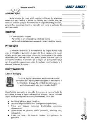 Unidade Jacareí-SP
APRESENTAÇÃO
Nesta unidade do curso, você aprenderá algumas das atividades
necessárias para realizar o estudo de rigging. Este estudo deve ser
realizado antes de qualquer movimentação de carga utilizando guindastes,
garantindo a segurança durante a operação bem como a qualidade do
serviço prestado.
OBJETIVOS
São objetivos desta unidade:
- Apresentar os conceitos sobre o estudo de rigging;
- Mostrar algumas das etapas necessárias para o estudo de rigging.
INTRODUÇÃO
A atividade relacionada à movimentação de cargas muitas vezes
exige a utilização de guindastes. A operação desse equipamento requer
estudos prévios para garantir que o içamento e movimentação das cargas
sejam realizados com segurança para a carga, para o operador e para os
demais trabalhadores do ambiente de operação. Um planejamento deve
ser desenvolvido previamente, antes de qualquer movimentação, e é
chamado de estudo de rigging.
DESENVOLVIMENTO
1. Estudo de Rigging
Estudo de Rigging corresponde ao conjunto de estudos
necessários para o planejamento da operação de içamento e
movimentação de carga. Tal atividade é desenvolvida por
profissionais qualificados, denominados RIGGER.
O profissional que realiza a operação de içamento e movimentação de
carga deve atender a alguns pré-requisitos mínimos. Vamos conhecer
alguns desses pré-requisitos buscados pelo mercado, sendo eles:
• No mínimo o Ensino Médio Completo;
• Desejável: engenheiro mecânico ou engenheiro operacional;
• Prática em cálculos numéricos (matemática, geometria,
trigonometria);
• Conhecimento de desenho técnico (mecânico, estrutura, civil,
instalações);
• Prática em leitura de manuais técnicos, principalmente de
guindastes.
Anotações
103
OPERADOR
DE
GUINDASTE
 
