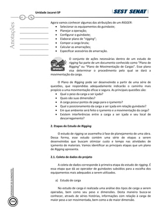 Unidade Jacareí-SP
Anotações
__________________
__________________
__________________
__________________
__________________
__________________
Agora vamos conhecer algumas das atribuições de um RIGGER:
• Selecionar os equipamentos do guindaste;
• Planejar a operação;
• Configurar o guindaste;
• Elaborar plano de “rigging”;
• Compor a carga bruta;
• Calcular as amarrações;
• Especificar acessórios de amarração.
O conjunto de ações necessárias dentro de um estudo de
rigging faz parte de um documento conhecido como “Plano de
Rigging” ou “Plano de Movimentação de Cargas”. Esse plano
visa determinar o procedimento pelo qual se dará a
movimentação da carga.
O Plano de Rigging pode ser desenvolvido a partir de uma série de
questões, que respondidas adequadamente indicarão o caminho mais
propício a uma movimentação eficaz e segura. As principais questões são:
• Qual o peso da carga a ser içada?
• Quais são suas dimensões?
• A carga possui pontos de pega para o içamento?
• Qual o posicionamento da carga a ser içada em relação guindaste?
• Em que ambiente será feito o içamento e a movimentação da carga?
• Existem interferências entre a carga a ser içada e seu local de
descarregamento?
2. Etapas do Estudo de Rigging
O estudo de rigging se assemelha à fase de planejamento de uma obra.
Dessa forma, esse estudo contém uma série de etapas a serem
desenvolvidas que buscam otimizar custo e tempo nas atividades de
içamento de materiais. Vamos identificar as principais etapas que um plano
de Rigging apresenta.
2.1. Coleta de dados do projeto
A coleta de dados corresponde à primeira etapa do estudo de rigging. É
essa etapa que dá ao operador de guindastes subsídios para a escolha dos
equipamentos mais adequados a serem utilizados.
a) Estudo de carga
No estudo de carga é realizada uma análise dos tipos de carga a serem
operadas, bem como seu peso e dimensões. Desta maneira busca-se
conhecer, através de séries histórias, informações com relação à carga de
maior peso a ser movimentada, bem como a de maior dimensão.
104
OPERADOR
DE
GUINDASTES
 