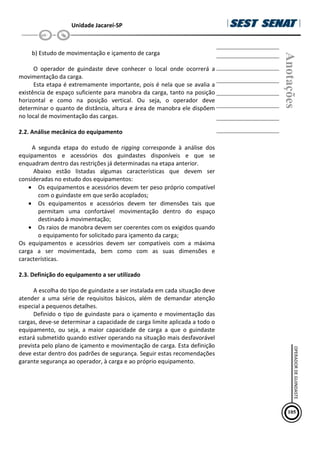 Unidade Jacareí-SP
b) Estudo de movimentação e içamento de carga
O operador de guindaste deve conhecer o local onde ocorrerá a
movimentação da carga.
Esta etapa é extremamente importante, pois é nela que se avalia a
existência de espaço suficiente para manobra da carga, tanto na posição
horizontal e como na posição vertical. Ou seja, o operador deve
determinar o quanto de distância, altura e área de manobra ele dispõem
no local de movimentação das cargas.
2.2. Análise mecânica do equipamento
A segunda etapa do estudo de rigging corresponde à análise dos
equipamentos e acessórios dos guindastes disponíveis e que se
enquadram dentro das restrições já determinadas na etapa anterior.
Abaixo estão listadas algumas características que devem ser
consideradas no estudo dos equipamentos:
• Os equipamentos e acessórios devem ter peso próprio compatível
com o guindaste em que serão acoplados;
• Os equipamentos e acessórios devem ter dimensões tais que
permitam uma confortável movimentação dentro do espaço
destinado à movimentação;
• Os raios de manobra devem ser coerentes com os exigidos quando
o equipamento for solicitado para içamento da carga;
Os equipamentos e acessórios devem ser compatíveis com a máxima
carga a ser movimentada, bem como com as suas dimensões e
características.
2.3. Definição do equipamento a ser utilizado
A escolha do tipo de guindaste a ser instalada em cada situação deve
atender a uma série de requisitos básicos, além de demandar atenção
especial a pequenos detalhes.
Definido o tipo de guindaste para o içamento e movimentação das
cargas, deve-se determinar a capacidade de carga limite aplicada a todo o
equipamento, ou seja, a maior capacidade de carga a que o guindaste
estará submetido quando estiver operando na situação mais desfavorável
prevista pelo plano de içamento e movimentação de carga. Esta definição
deve estar dentro dos padrões de segurança. Seguir estas recomendações
garante segurança ao operador, à carga e ao próprio equipamento.
Anotações
105
OPERADOR
DE
GUINDASTE
 