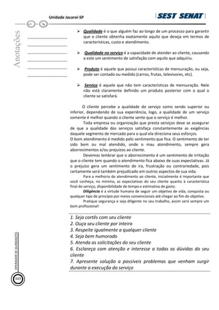 Unidade Jacareí-SP
Anotações
__________________
__________________
__________________
__________________
__________________
__________________
Qualidade é o que alguém faz ao longo de um processo para garantir
que o cliente obtenha exatamente aquilo que deseja em termos de
características, custo e atendimento.
Qualidade no serviço é a capacidade de atender ao cliente, causando
a este um sentimento de satisfação com aquilo que adquiriu.
Produto é aquele que possui características de mensuração, ou seja,
pode ser contado ou medido (carros, frutas, televisores, etc).
Serviço é aquele que não tem características de mensuração. Nele
não está claramente definido um produto posterior com o qual o
cliente se satisfará.
O cliente percebe a qualidade do serviço como sendo superior ou
inferior, dependendo de sua experiência, logo, a qualidade de um serviço
somente é melhor quando o cliente sente que o serviço é melhor.
Toda empresa ou organização que presta serviços deve se assegurar
de que a qualidade dos serviços satisfaça constantemente as exigências
daquele segmento de mercado para o qual ela direciona seus esforços.
O bom atendimento é medido pelo sentimento que fica. O sentimento de ter
sido bem ou mal atendido, onde o mau atendimento, sempre gera
aborrecimentos e/ou prejuízos ao cliente.
Devemos lembrar que o aborrecimento é um sentimento de irritação
que o cliente tem quando o atendimento fica abaixo de suas expectativas. Já
o prejuízo gera um sentimento de ira, frustração ou contrariedade, pois
certamente será também prejudicado em outros aspectos de sua vida.
Para a melhoria do atendimento ao cliente, inicialmente é importante que
você conheça, no mínimo, as expectativas do seu cliente quanto à característica
final do serviço, disponibilidade de tempo e estimativa de gasto.
Diligência é a virtude humana de seguir um objetivo de vida, conquista ou
qualquer tipo de princípio por meios convencionais até chegar ao fim do objetivo.
Pratique segurança e seja diligente no seu trabalho, assim será sempre um
bom profissional!
1. Seja cortês com seu cliente
2. Ouça seu cliente por inteiro
3. Respeite igualmente a qualquer cliente
4. Seja bem humorado
5. Atenda as solicitações do seu cliente
6. Esclareça com atenção e interesse a todas as dúvidas do seu
cliente
7. Apresente solução a possíveis problemas que venham surgir
durante a execução do serviço
113
OPERADOR
DE
GUINDASTES
 