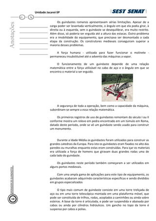 Unidade Jacareí-SP
Anotações
__________________
__________________
__________________
__________________
__________________
__________________
Os guindastes romanos apresentavam sérias limitações. Apesar de a
carga poder ser levantada verticalmente, o ângulo em que ela podia girar, à
direita ou à esquerda, sem o guindaste se desequilibrar, era muito restrito.
Além disso, só poderia ser erguida até a altura das estacas. Outro problema
era a imobilidade do equipamento, que precisava ser desmontado a cada
etapa da construção. Os construtores medievais conseguiram superar a
maioria desses problemas.
A força humana - utilizada para fazer funcionar o molinete -
permaneceu insubstituível até o advento das máquinas a vapor.
O funcionamento de um guindaste depende de uma relação
matemática entre a força utilizável no cabo de aço e o ângulo em que se
encontra o material a ser erguido.
A segurança de toda a operação, bem como a capacidade da máquina,
subordinam-se sempre a essa relação matemática.
Os primeiros registros de uso de guindastes remontam do século I ou II
conforme mostra um relevo em pedra encontrado em um túmulo em Roma,
datado deste período, onde se vê um guindaste sendo usado para construir
um monumento.
Durante a Idade Média os guindastes foram utilizados para construir as
grandes catedrais da Europa. Para isto os guindastes eram fixados no alto das
paredes ou muralhas enquanto estas eram construídas. Para içar os materiais
era utilizada a força de homens que giravam duas grandes rodas uma de
cada lado do guindaste.
Os guindastes neste período também começaram a ser utilizados em
alguns portos medievais.
Com uma ampla gama de aplicações para este tipo de equipamento, os
guindastes acabaram adquirindo características especificas e sendo divididos
em grupos especializados
O tipo mais comum de guindaste consiste em uma torre treliçada de
aço ou em uma torre telescópica montada em uma plataforma móvel, que
pode ser constituída de trilhos, rodas, acoplados a caminhões ou ainda sobre
esteiras. A base da torre é articulada, e pode ser suspendida e abaixada por
cabos ou ainda por cilindros hidráulicos. Um gancho no topo da torre é
suspenso por cabos e polias.
10
OPERADOR
DE
GUINDASTES
 