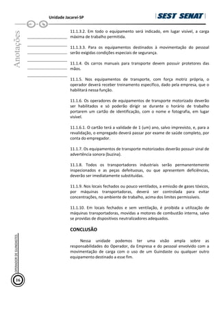 Unidade Jacareí-SP
Anotações
__________________
__________________
__________________
__________________
__________________
__________________
11.1.3.2. Em todo o equipamento será indicado, em lugar visível, a carga
máxima de trabalho permitida.
11.1.3.3. Para os equipamentos destinados à movimentação do pessoal
serão exigidas condições especiais de segurança.
11.1.4. Os carros manuais para transporte devem possuir protetores das
mãos.
11.1.5. Nos equipamentos de transporte, com força motriz própria, o
operador deverá receber treinamento específico, dado pela empresa, que o
habilitará nessa função.
11.1.6. Os operadores de equipamentos de transporte motorizado deverão
ser habilitados e só poderão dirigir se durante o horário de trabalho
portarem um cartão de identificação, com o nome e fotografia, em lugar
visível.
11.1.6.1. O cartão terá a validade de 1 (um) ano, salvo imprevisto, e, para a
revalidação, o empregado deverá passar por exame de saúde completo, por
conta do empregador.
11.1.7. Os equipamentos de transporte motorizados deverão possuir sinal de
advertência sonora (buzina).
11.1.8. Todos os transportadores industriais serão permanentemente
inspecionados e as peças defeituosas, ou que apresentem deficiências,
deverão ser imediatamente substituídas.
11.1.9. Nos locais fechados ou pouco ventilados, a emissão de gases tóxicos,
por máquinas transportadoras, deverá ser controlada para evitar
concentrações, no ambiente de trabalho, acima dos limites permissíveis.
11.1.10. Em locais fechados e sem ventilação, é proibida a utilização de
máquinas transportadoras, movidas a motores de combustão interna, salvo
se providas de dispositivos neutralizadores adequados.
CONCLUSÃO
Nessa unidade podemos ter uma visão ampla sobre as
responsabilidades do Operador, da Empresa e do pessoal envolvido com a
movimentação de carga com o uso de um Guindaste ou qualquer outro
equipamento destinado a esse fim.
16
OPERADOR
DE
GUINDASTES
 
