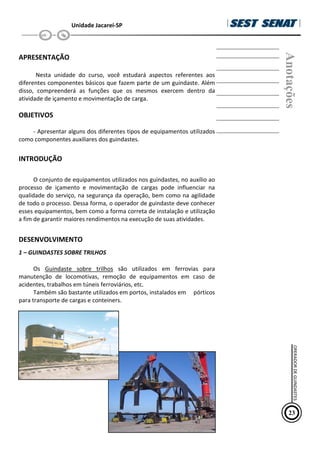 Unidade Jacareí-SP
APRESENTAÇÃO
Nesta unidade do curso, você estudará aspectos referentes aos
diferentes componentes básicos que fazem parte de um guindaste. Além
disso, compreenderá as funções que os mesmos exercem dentro da
atividade de içamento e movimentação de carga.
OBJETIVOS
- Apresentar alguns dos diferentes tipos de equipamentos utilizados
como componentes auxiliares dos guindastes.
INTRODUÇÃO
O conjunto de equipamentos utilizados nos guindastes, no auxílio ao
processo de içamento e movimentação de cargas pode influenciar na
qualidade do serviço, na segurança da operação, bem como na agilidade
de todo o processo. Dessa forma, o operador de guindaste deve conhecer
esses equipamentos, bem como a forma correta de instalação e utilização
a fim de garantir maiores rendimentos na execução de suas atividades.
DESENVOLVIMENTO
1 – GUINDASTES SOBRE TRILHOS
Os Guindaste sobre trilhos são utilizados em ferrovias para
manutenção de locomotivas, remoção de equipamentos em caso de
acidentes, trabalhos em túneis ferroviários, etc.
Também são bastante utilizados em portos, instalados em pórticos
para transporte de cargas e conteiners.
Anotações
23
OPERADOR
DE
GUINDASTES
 
