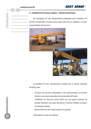 Unidade Jacareí-SP
Anotações
__________________
__________________
__________________
__________________
__________________
__________________
2 – GUINDASTES RT (ROUGH TERRAIN = TERRENO ACIDENTADO)
Os Guindastes RT são equipamentos projetados para trabalhar em
terrenos acidentados. Possuem pneus tipo trator que se adaptam a muitas
irregularidades dos terrenos.
O guindaste RT tem características próprias que o tornam bastante
versáteis, pois:
- Circulam em terrenos acidentados e sem pavimentação. Em termos
técnicos, serve para operações fora-de-estrada (off-road).
- Trabalham em áreas de acesso difícil, por que possui sistemas de
direção hidráulica nas rodas dianteiras e traseiras: Realiza manobras
em pequeno espaço.
- Movimentam-se com carga suspensa no gancho.
Não podem circular em rodovias.
24
OPERADOR
DE
GUINDASTES
 