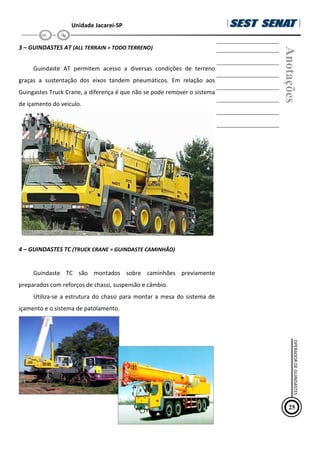 Unidade Jacareí-SP
3 – GUINDASTES AT (ALL TERRAIN = TODO TERRENO)
Guindaste AT permitem acesso a diversas condições de terreno
graças a sustentação dos eixos tandem pneumáticos. Em relação aos
Guingastes Truck Crane, a diferença é que não se pode remover o sistema
de içamento do veículo.
4 – GUINDASTES TC (TRUCK CRANE = GUINDASTE CAMINHÃO)
Guindaste TC são montados sobre caminhões previamente
preparados com reforços de chassi, suspensão e câmbio.
Utiliza-se a estrutura do chassi para montar a mesa do sistema de
içamento e o sistema de patolamento.
Anotações
25
OPERADOR
DE
GUINDASTES
 