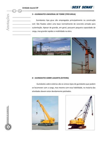 Unidade Jacareí-SP
Anotações
__________________
__________________
__________________
__________________
__________________
__________________
5 – GUINDASTES UNIVERSAL DE TORRE (TIPO GRUA)
Guindastes tipo grua são empregados principalmente na construção
civil. São fixados sobre uma base normalmente de concreto armado para
sustentação. Apesar de grande, em geral, possuem pequena capacidade de
carga, mas grande rapidez e mobilidade na obra.
6 – GUINDASTES SOBRE LAGARTA (ESTEIRA)
Guindastes sobre esteiras são os únicos tipos de guindastes que podem
se locomover com a carga, mas mesmo com essa habilidade, na maioria das
atividades devem estar devidamente patolados.
26
OPERADOR
DE
GUINDASTES
 