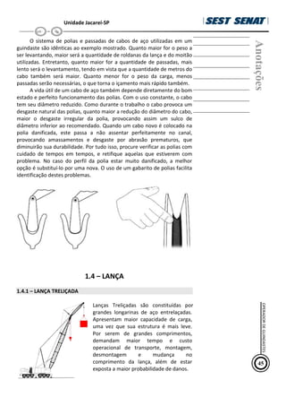 Unidade Jacareí-SP
O sistema de polias e passadas de cabos de aço utilizadas em um
guindaste são idênticas ao exemplo mostrado. Quanto maior for o peso a
ser levantando, maior será a quantidade de roldanas da lança e do moitão
utilizadas. Entretanto, quanto maior for a quantidade de passadas, mais
lento será o levantamento, tendo em vista que a quantidade de metros do
cabo também será maior. Quanto menor for o peso da carga, menos
passadas serão necessárias, o que torna o içamento mais rápido também.
A vida útil de um cabo de aço também depende diretamente do bom
estado e perfeito funcionamento das polias. Com o uso constante, o cabo
tem seu diâmetro reduzido. Como durante o trabalho o cabo provoca um
desgaste natural das polias, quanto maior a redução do diâmetro do cabo,
maior o desgaste irregular da polia, provocando assim um sulco de
diâmetro inferior ao recomendado. Quando um cabo novo é colocado na
polia danificada, este passa a não assentar perfeitamente no canal,
provocando amassamentos e desgaste por abrasão prematuros, que
diminuirão sua durabilidade. Por tudo isso, procure verificar as polias com
cuidado de tempos em tempos, e retifique aquelas que estiverem com
problema. No caso do perfil da polia estar muito danificado, a melhor
opção é substituí-lo por uma nova. O uso de um gabarito de polias facilita
identificação destes problemas.
1.4 – LANÇA
1.4.1 – LANÇA TRELIÇADA
Lanças Treliçadas são constituídas por
grandes longarinas de aço entrelaçadas.
Apresentam maior capacidade de carga,
uma vez que sua estrutura é mais leve.
Por serem de grandes comprimentos,
demandam maior tempo e custo
operacional de transporte, montagem,
desmontagem e mudança no
comprimento da lança, além de estar
exposta a maior probabilidade de danos.
Anotações
45
OPERADOR
DE
GUINDASTES
 