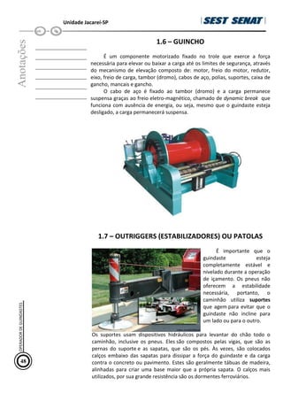 Unidade Jacareí-SP
Anotações
__________________
__________________
__________________
__________________
__________________
__________________
1.6 – GUINCHO
É um componente motorizado fixado no trole que exerce a força
necessária para elevar ou baixar a carga até os limites de segurança, através
do mecanismo de elevação composto de: motor, freio do motor, redutor,
eixo, freio de carga, tambor (dromo), cabos de aço, polias, suportes, caixa de
gancho, mancais e gancho.
O cabo de aço é fixado ao tambor (dromo) e a carga permanece
suspensa graças ao freio eletro-magnético, chamado de dynamic break que
funciona com ausência de energia, ou seja, mesmo que o guindaste esteja
desligado, a carga permanecerá suspensa.
1.7 – OUTRIGGERS (ESTABILIZADORES) OU PATOLAS
É importante que o
guindaste esteja
completamente estável e
nivelado durante a operação
de içamento. Os pneus não
oferecem a estabilidade
necessária, portanto, o
caminhão utiliza suportes
que agem para evitar que o
guindaste não incline para
um lado ou para o outro.
Os suportes usam dispositivos hidráulicos para levantar do chão todo o
caminhão, inclusive os pneus. Eles são compostos pelas vigas, que são as
pernas do suporte e as sapatas, que são os pés. Às vezes, são colocados
calços embaixo das sapatas para dissipar a força do guindaste e da carga
contra o concreto ou pavimento. Estes são geralmente tábuas de madeira,
alinhadas para criar uma base maior que a própria sapata. O calços mais
utilizados, por sua grande resistência são os dormentes ferroviários.
48
OPERADOR
DE
GUINDASTES
 