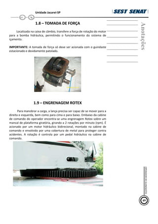 Unidade Jacareí-SP
1.8 – TOMADA DE FORÇA
Localizada na caixa de câmbio, transfere a força de rotação do motor
para a bomba hidráulica, permitindo o funcionamento do sistema de
içamento.
IMPORTANTE: A tomada de força só deve ser acionada com o guindaste
estacionado e devidamente patolado.
1.9 – ENGRENAGEM ROTEX
Para manobrar a carga, a lança precisa ser capaz de se mover para a
direita e esquerda, bem como para cima e para baixo. Embaixo da cabine
de comando do operador encontra-se uma engrenagem Rotex sobre um
mancal de plataforma giratória, girando a 2 rotações por minuto (rpm). É
acionado por um motor hidráulico bidirecional, montado na cabine de
comando e envolvido por uma cobertura de metal para proteger contra
acidentes. A rotação é controla por um pedal hidráulico na cabine de
comando.
Anotações
49
OPERADOR
DE
GUINDASTES
 