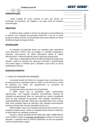 Unidade Jacareí-SP
APRESENTAÇÃO
Nesta unidade do curso, veremos os itens que devem ser
verificados no guindaste, nas lingadas e na carga, antes de qualquer
movimentação.
OBJETIVOS
O objetivo desta unidade é mostrar ao operador as necessidades de
se efetuar uma inspeção pré-operação (check-list) a fim de se evitar
qualquer acidente durante a movimentação, bem como elaborar um Plano
de Movimentação de Carga eficiente.
INTRODUÇÃO
As inspeções pré-operação devem ser realizadas pelos operadores
como determina a NR-11 vista na Unidade 1 e também atendendo a
requisitos internacionais da OSHA (Occupation Safety & Health
Administration = Administração de Saúde e Segurança Ocupacional).
Além disso, a elaboração do Plano de Movimentação de Cargas deve
atender a todos os requisitos de segurança, tornando a movimentação
uma tarefa segura e confiável para o operador e para todos os outros
trabalhadores do local.
DESENVOLVIMENTO
1 – CHECK-LIST (INSPEÇÃO PRÉ-OPERAÇÃO)
A principal função do Check-List é assegurar que os principais itens
de segurança para a operação estão em ordem e assim diminuir os riscos
de acidentes por falhas nos equipamentos ou acessórios de
movimentação de cargas.
Começaremos pelos principais itens do guindaste.
A OSHA requer que os guindastes sejam inspecionados
regularmente. Uma inspeção freqüente (normalmente chamada de
inspeção pré-operacional) deve ser executada por pessoa competente
antes de cada utilização do guindaste. Esta inspeção normalmente é
responsabilidade do operador. Desde que o guindaste deve estar o tempo
todo numa condição segura de operação, esta inspeção essencialmente
continua o tempo todo no qual o guindaste está em uso.
OSHA também requer uma inspeção mensal dos itens críticos e uma
inspeção completa anual. Ambas as inspeções devem fornecer relatórios,
os quais devem ser mantidos na empresa.
Usando o critério da OSHA 29 CFR 1926.550 e ANSI / ASME B30.5m
como também usando as instruções do fabricante contidas no manual do
operador, o operador deve no mínimo inspecionar os itens do guindaste
conforme especificado a seguir.
Anotações
57
OPERADOR
DE
GUINDASTES
 