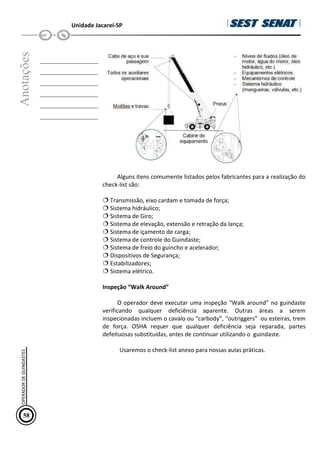 Unidade Jacareí-SP
Anotações
__________________
__________________
__________________
__________________
__________________
__________________
Alguns itens comumente listados pelos fabricantes para a realização do
check-list são:
Transmissão, eixo cardam e tomada de força;
Sistema hidráulico;
Sistema de Giro;
Sistema de elevação, extensão e retração da lança;
Sistema de içamento de carga;
Sistema de controle do Guindaste;
Sistema de freio do guincho e acelerador;
Dispositivos de Segurança;
Estabilizadores;
Sistema elétrico.
Inspeção “Walk Around”
O operador deve executar uma inspeção “Walk around” no guindaste
verificando qualquer deficiência aparente. Outras áreas a serem
inspecionadas incluem o cavalo ou “carbody”, “outriggers” ou esteiras, trem
de força. OSHA requer que qualquer deficiência seja reparada, partes
defeituosas substituídas, antes de continuar utilizando o guindaste.
Usaremos o check-list anexo para nossas aulas práticas.
58
OPERADOR
DE
GUINDASTES
 