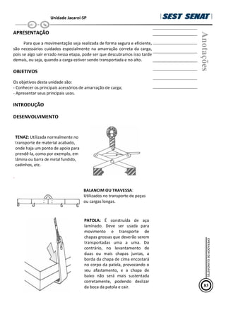 Unidade Jacareí-SP
APRESENTAÇÃO
Para que a movimentação seja realizada de forma segura e eficiente,
são necessários cuidados especialmente na amarração correta da carga,
pois se algo sair errado nessa etapa, pode ser que descubramos isso tarde
demais, ou seja, quando a carga estiver sendo transportada e no alto.
OBJETIVOS
Os objetivos desta unidade são:
- Conhecer os principais acessórios de amarração de carga;
- Apresentar seus principais usos.
INTRODUÇÃO
DESENVOLVIMENTO
TENAZ: Utilizada normalmente no
transporte de material acabado,
onde haja um ponto de apoio para
prendê-la, como por exemplo, em
lâmina ou barra de metal fundido,
cadinhos, etc.
`
BALANCIM OU TRAVESSA:
Utilizados no transporte de peças
ou cargas longas.
PATOLA: É construída de aço
laminado. Deve ser usada para
movimento e transporte de
chapas grossas que deverão serem
transportadas uma a uma. Do
contrário, no levantamento de
duas ou mais chapas juntas, a
borda da chapa de cima encostará
no corpo da patola, provocando o
seu afastamento, e a chapa de
baixo não será mais sustentada
corretamente, podendo deslizar
da boca da patola e cair.
Anotações
83
OPERADOR
DE
GUINDASTES
 