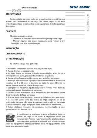 Unidade Jacareí-SP
APRESENTAÇÃO
Nesta unidade, veremos todos os procedimentos necessários para
realizar uma movimentação de carga de forma segura e eficiente,
evitando acidentes e preservando a nossa segurança e de todos os colegas
de trabalho.
OBJETIVOS
São objetivos desta unidade:
- Apresentar os conceitos sobre movimentação segura de carga;
- Mostrar algumas das etapas necessárias para realizar a pré-
operação, operação e pós operação.
INTRODUÇÃO
DESENVOLVIMENTO
1 – PRÉ-OPERAÇÃO
Ao amarrar a carga para içamento:
Mantenha sempre reto os laços ou o conjunto de laços;
Nunca diminuir os laços com nó;
Os laços devem ser sempre utilizados com cuidados, a fim de evitar
estrangulamento ou nó, provocando uma torção prejudicial;
Nunca utilizar lingas retorcidos ou que apresente fios quebrados;
As cargas de trabalho dos laços são baseadas em diâmetros mínimos de
curvatura de 8 a 10 vezes o diâmetro do cabo. Se esse diâmetro for
menor, deve-se aumentar o fator de segurança;
Usar proteção nos cantos agudos das peças de forma a evitar danos ou
cortes nas lingas ou dispositivos de içamento;
Quando utilizar manilhas de união não colocar o pino no lado do cabo e
deixar meia volta de folga na rosca; e
Procure sempre que possível o centro de gravidade da peça a ser içada.
Se não for utilizar uma das pernas da linga, acoplá-la ao elo de
sustentação para que não possa se prender a outros objetos ou cargas.
Quando necessário, pegar a linga por fora e deixar esticar lentamente.
Avisar a todos os envolvidos no processo de movimentação e a todos
que estiverem nas áreas de risco.
A escolha correta das lingas a serem utilizadas é dada em
função da carga a ser içada. É importante evitar que
materiais com “cantos vivos” sejam içados diretamente por
cabos estropos ou cintas de poliéster, pois o atrito entre as
lingas e o equipamento pode causar danos, tanto nos equipamentos como
na carga a ser movimentada.
Anotações
91
OPERADOR
DE
GUINDASTE
 