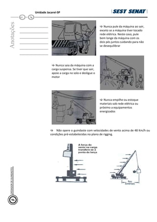 Unidade Jacareí-SP
Anotações
__________________
__________________
__________________
__________________
__________________
__________________
Nunca pule da máquina ao sair,
exceto se a máquina tiver tocado
rede elétrica. Neste caso, pule
bem longe da máquina com os
dois pés juntos cuidando para não
se desequilibrar
Nunca saia da máquina com a
carga suspensa. Se tiver que sair,
apoie a carga no solo e desligue o
motor
Nunca empilhe ou estoque
materiais sob rede elétrica ou
próximo a equipamentos
energizados
Não opere o guindaste com velocidades de vento acima de 48 Km/h ou
condições pré-estabelecidas no plano de rigging.
96
OPERADOR
DE
GUINDASTES
 