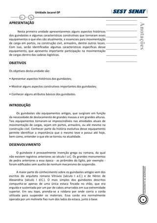 Unidade Jacareí-SP
APRESENTAÇÃO
Nesta primeira unidade apresentaremos alguns aspectos históricos
dos guindastes e algumas características construtivas que tornaram esses
equipamentos o que eles são atualmente, e essenciais para movimentação
de carga em portos, na construção civil, armazéns, dentre outros locais.
Com isso, serão identificadas algumas características específicas desse
equipamento, que apresenta importante participação na movimentação
de cargas dentro das cadeias logísticas.
OBJETIVOS
Os objetivos desta unidade são:
• Apresentar aspectos históricos dos guindastes;
• Mostrar alguns aspectos construtivos importantes dos guindastes;
• Conhecer alguns atributos básicos dos guindastes.
INTRODUÇÃO
Os guindastes são equipamentos antigos, que surgiram em função
da necessidade de deslocamento de grandes massas e em grandes alturas.
Tais equipamentos tornaram-se imprescindíveis nas atividades atuais de
movimentação de cargas, sejam em portos, armazéns, ou até mesmo na
construção civil. Conhecer parte da história evolutiva desse equipamento
permite identificar a importância que o mesmo teve e possui até hoje,
bem como, entender o que ele se tornou na atualidade.
DESENVOLVIMENTO
O guindaste é provavelmente invenção grega ou romana, da qual
não existem registros anteriores ao século I a.C. Os grandes monumentos
de pedra anteriores a essa época - as pirâmides do Egito, por exemplo -
foram edificados sem auxílio de nenhum mecanismo de suspensão.
A maior parte do conhecimento sobre os guindastes antigos vem dos
escritos do arquiteto romano Vitrúvio (século I a.C.) e de Héron de
Alexandria (século I d.C.). O mais simples dos guindastes descritos
compunha-se apenas de uma única estaca fincada no chão, que era
erguida e sustentada por um par de cabos amarrados em sua extremidade
superior. Em seu topo, prendia-se a roldana por onde corria a corda
utilizada para suspender os materiais. Essa corda era normalmente
operada por um molinete fixo num dos lados da estaca, junto à base.
Anotações
9
OPERADOR
DE
GUINDASTES
 