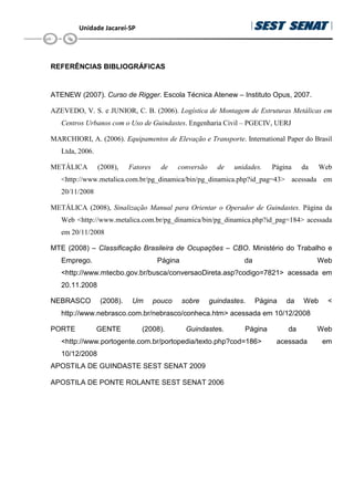 Unidade Jacareí-SP
REFERÊNCIAS BIBLIOGRÁFICAS
ATENEW (2007). Curso de Rigger. Escola Técnica Atenew – Instituto Opus, 2007.
AZEVEDO, V. S. e JUNIOR, C. B. (2006). Logística de Montagem de Estruturas Metálicas em
Centros Urbanos com o Uso de Guindastes. Engenharia Civil – PGECIV, UERJ
MARCHIORI, A. (2006). Equipamentos de Elevação e Transporte. International Paper do Brasil
Ltda, 2006.
METÁLICA (2008), Fatores de conversão de unidades. Página da Web
http://www.metalica.com.br/pg_dinamica/bin/pg_dinamica.php?id_pag=43 acessada em
20/11/2008
METÁLICA (2008), Sinalização Manual para Orientar o Operador de Guindastes. Página da
Web http://www.metalica.com.br/pg_dinamica/bin/pg_dinamica.php?id_pag=184 acessada
em 20/11/2008
MTE (2008) – Classificação Brasileira de Ocupações – CBO. Ministério do Trabalho e
Emprego. Página da Web
http://www.mtecbo.gov.br/busca/conversaoDireta.asp?codigo=7821 acessada em
20.11.2008
NEBRASCO (2008). Um pouco sobre guindastes. Página da Web 
http://www.nebrasco.com.br/nebrasco/conheca.htm acessada em 10/12/2008
PORTE GENTE (2008). Guindastes. Página da Web
http://www.portogente.com.br/portopedia/texto.php?cod=186 acessada em
10/12/2008
APOSTILA DE GUINDASTE SEST SENAT 2009
APOSTILA DE PONTE ROLANTE SEST SENAT 2006
 