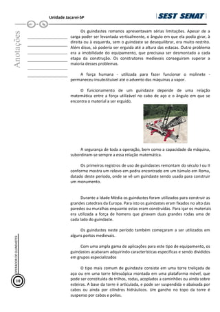 Unidade Jacareí-SP
Anotações
__________________
__________________
__________________
__________________
__________________
__________________
Os guindastes romanos apresentavam sérias limitações. Apesar de a
carga poder ser levantada verticalmente, o ângulo em que ela podia girar, à
direita ou à esquerda, sem o guindaste se desequilibrar, era muito restrito.
Além disso, só poderia ser erguida até a altura das estacas. Outro problema
era a imobilidade do equipamento, que precisava ser desmontado a cada
etapa da construção. Os construtores medievais conseguiram superar a
maioria desses problemas.
A força humana - utilizada para fazer funcionar o molinete -
permaneceu insubstituível até o advento das máquinas a vapor.
O funcionamento de um guindaste depende de uma relação
matemática entre a força utilizável no cabo de aço e o ângulo em que se
encontra o material a ser erguido.
A segurança de toda a operação, bem como a capacidade da máquina,
subordinam-se sempre a essa relação matemática.
Os primeiros registros de uso de guindastes remontam do século I ou II
conforme mostra um relevo em pedra encontrado em um túmulo em Roma,
datado deste período, onde se vê um guindaste sendo usado para construir
um monumento.
Durante a Idade Média os guindastes foram utilizados para construir as
grandes catedrais da Europa. Para isto os guindastes eram fixados no alto das
paredes ou muralhas enquanto estas eram construídas. Para içar os materiais
era utilizada a força de homens que giravam duas grandes rodas uma de
cada lado do guindaste.
Os guindastes neste período também começaram a ser utilizados em
alguns portos medievais.
Com uma ampla gama de aplicações para este tipo de equipamento, os
guindastes acabaram adquirindo características especificas e sendo divididos
em grupos especializados
O tipo mais comum de guindaste consiste em uma torre treliçada de
aço ou em uma torre telescópica montada em uma plataforma móvel, que
pode ser constituída de trilhos, rodas, acoplados a caminhões ou ainda sobre
esteiras. A base da torre é articulada, e pode ser suspendida e abaixada por
cabos ou ainda por cilindros hidráulicos. Um gancho no topo da torre é
suspenso por cabos e polias.
10
OPERADOR
DE
GUINDASTES
 