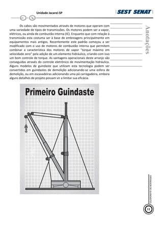 Unidade Jacareí-SP
Os cabos são movimentados através de motores que operam com
uma variedade de tipos de transmissões. Os motores podem ser a vapor,
elétricos, ou ainda de combustão interna (IC). Enquanto que com relação à
transmissão esta costuma ser à base de embreagens principalmente em
equipamentos mais antigos. Recentemente este padrão começou a ser
modificado com o uso de motores de combustão interna que permitem
combinar a característica dos motores de vapor "torque máximo em
velocidade zero" pela adição de um elemento hidráulico, criando com isso
um bom controle de torque. As vantagens operacionais deste arranjo são
conseguidas através do controle eletrônico de movimentação hidráulica.
Alguns modelos de guindaste que utilizam esta tecnologia podem ser
convertidos em guindastes de demolição adicionando-se uma esfera de
demolição, ou em escavadeiras adicionando uma pá carregadeira, embora
alguns detalhes de projeto possam vir a limitar sua eficácia.
Anotações
11
OPERADOR
DE
GUINDASTES
 