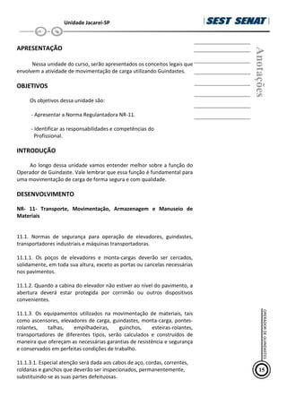 Unidade Jacareí-SP
APRESENTAÇÃO
Nessa unidade do curso, serão apresentados os conceitos legais que
envolvem a atividade de movimentação de carga utilizando Guindastes.
OBJETIVOS
Os objetivos dessa unidade são:
- Apresentar a Norma Regulantadora NR-11.
- Identificar as responsabilidades e competências do
Profissional.
INTRODUÇÃO
Ao longo dessa unidade vamos entender melhor sobre a função do
Operador de Guindaste. Vale lembrar que essa função é fundamental para
uma movimentação de carga de forma segura e com qualidade.
DESENVOLVIMENTO
NR- 11- Transporte, Movimentação, Armazenagem e Manuseio de
Materiais
11.1. Normas de segurança para operação de elevadores, guindastes,
transportadores industriais e máquinas transportadoras.
11.1.1. Os poços de elevadores e monta-cargas deverão ser cercados,
solidamente, em toda sua altura, exceto as portas ou cancelas necessárias
nos pavimentos.
11.1.2. Quando a cabina do elevador não estiver ao nível do pavimento, a
abertura deverá estar protegida por corrimão ou outros dispositivos
convenientes.
11.1.3. Os equipamentos utilizados na movimentação de materiais, tais
como ascensores, elevadores de carga, guindastes, monta-carga, pontes-
rolantes, talhas, empilhadeiras, guinchos, esteiras-rolantes,
transportadores de diferentes tipos, serão calculados e construídos de
maneira que ofereçam as necessárias garantias de resistência e segurança
e conservados em perfeitas condições de trabalho.
11.1.3.1. Especial atenção será dada aos cabos de aço, cordas, correntes,
roldanas e ganchos que deverão ser inspecionados, permanentemente,
substituindo-se as suas partes defeituosas.
Anotações
15
OPERADOR
DE
GUINDASTES
 