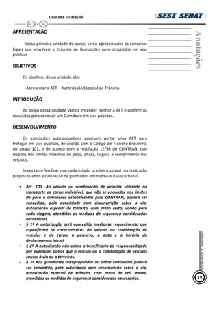 Unidade Jacareí-SP
APRESENTAÇÃO
Nessa primeira unidade do curso, serão apresentados os conceitos
legais que envolvem o trânsito de Guindastes auto-propelidos em vias
públicas
OBJETIVOS
Os objetivos dessa unidade são:
- Apresentar a AET – Autorização Especial de Trânsito.
INTRODUÇÃO
Ao longo dessa unidade vamos entender melhor a AET e conferir os
requisitos para conduzir um Guindaste em vias públicas.
DESENVOLVIMENTO
Os guindastes auto-propelidos precisam portar uma AET para
trafegar em vias públicas, de acordo com o Código de Trânsito Brasileiro,
no artigo 101, e de acordo com a resolução 12/98 do CONTRAN, que
dispões dos limites máximos de peso, altura, largura e comprimento dos
ve€culos.
Importante lembrar que cada estado brasileiro possui normatização
própria quando a circulação de guindastes em rodovias e vias urbanas.
• Art. 101. Ao veículo ou combinação de veículos utilizado no
transporte de carga indivisível, que não se enquadre nos limites
de peso e dimensões estabelecidos pelo CONTRAN, poderá ser
concedida, pela autoridade com circunscrição sobre a via,
autorização especial de trânsito, com prazo certo, válida para
cada viagem, atendidas as medidas de segurança consideradas
necessárias.
• § 1º A autorização será concedida mediante requerimento que
especificará as características do veículo ou combinação de
veículos e de carga, o percurso, a data e o horário do
deslocamento inicial.
• § 2º A autorização não exime o beneficiário da responsabilidade
por eventuais danos que o veículo ou a combinação de veículos
causar à via ou a terceiros.
• § 3º Aos guindastes autopropelidos ou sobre caminhões poderá
ser concedida, pela autoridade com circunscrição sobre a via,
autorização especial de trânsito, com prazo de seis meses,
atendidas as medidas de segurança consideradas necessárias.
Anotações
19
OPERADOR
DE
GUINDASTES
 