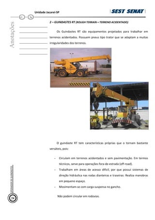 Unidade Jacareí-SP
Anotações
__________________
__________________
__________________
__________________
__________________
__________________
2 – GUINDASTES RT (ROUGH TERRAIN = TERRENO ACIDENTADO)
Os Guindastes RT são equipamentos projetados para trabalhar em
terrenos acidentados. Possuem pneus tipo trator que se adaptam a muitas
irregularidades dos terrenos.
O guindaste RT tem características próprias que o tornam bastante
versáteis, pois:
- Circulam em terrenos acidentados e sem pavimentação. Em termos
técnicos, serve para operações fora-de-estrada (off-road).
- Trabalham em áreas de acesso difícil, por que possui sistemas de
direção hidráulica nas rodas dianteiras e traseiras: Realiza manobras
em pequeno espaço.
- Movimentam-se com carga suspensa no gancho.
Não podem circular em rodovias.
24
OPERADOR
DE
GUINDASTES
 