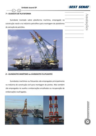 Unidade Jacareí-SP
7 – GUIDASTE DE PLATAFORMA
Guindaste montado sobre plataforma marítima, empregado na
construção naval e na indústria petrolífera para montagem de plataforma
de extração de petróleo.
8 – GUINDASTES MARÍTIMO ou GUINDASTES FLUTUANTES
Guindastes marítimos ou flutuantes são empregados principalmente
na indústria de construção civil para montagem de pontes. Mas também
são empregados no auxílio a embarcações encalhadas ou recuperação de
embarcações naufragadas.
Anotações
27
OPERADOR
DE
GUINDASTES
 