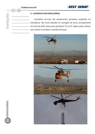 Unidade Jacareí-SP
Anotações
__________________
__________________
__________________
__________________
__________________
__________________
9 – GUINDASTES AIR-CRANE (AÉREO)
Guindastes air-crane são equipamentos guindastes projetados em
helicópteros. São muito utilizados na montagem de torres, principalmente
em locais de difícil acesso para guindastes TC ou AT. Alguns países utilizam
para auxiliar no combate a incêndios florestais.
28
OPERADOR
DE
GUINDASTES
 