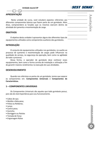 Unidade Jacareí-SP
APRESENTAÇÃO
Nesta unidade do curso, você estudará aspectos referentes aos
diferentes componentes básicos que fazem parte de um guindaste. Além
disso, compreenderá as funções que os mesmos exercem dentro da
atividade de içamento e movimentação de carga.
OBJETIVOS
O objetivo desta unidade é apresentar alguns dos diferentes tipos de
equipamentos utilizados como componentes auxiliares dos guindastes.
INTRODUÇÃO
O conjunto de equipamentos utilizados nos guindastes, no auxílio ao
processo de içamento e movimentação de cargas pode influenciar na
qualidade do serviço, na segurança da operação, bem como na agilidade
de todo o processo.
Dessa forma, o operador de guindaste deve conhecer esses
equipamentos, bem como a forma correta de instalação e utilização a fim
de garantir maiores rendimentos na execução de suas atividades.
DESENVOLVIMENTO
Quando nos referimos as partes de um guindaste, temos que separar
os componentes em: Componentes Universais e Componentes de
Características.
1 – COMPONENTES UNIVERSAIS
Os Componentes Universais são aqueles que todo guindaste possui,
pois são de vital importância para seu funcionamento.
• Cabos de aço;
• Moitão e Bola-peso;
• Polias ou Roldanas;
• Lança;
• Contra peso;
• Guincho;
• Outriggers ou Patolas
• Tomada de Força
• Engrenagem Rotex
Anotações
33
OPERADOR
DE
GUINDASTES
 