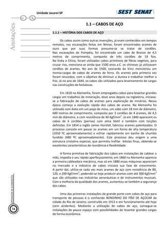 Unidade Jacareí-SP
Anotações
__________________
__________________
__________________
__________________
__________________
__________________
1.1 – CABOS DE AÇO
1.1.1 – HISTÓRIA DOS CABOS DE AÇO
Os cabos assim como outras invenções, já eram conhecidos em tempos
remotos, nas escavações feitas em Nínive, foram encontrados arames de
ouro que por suas formas presume-se se tratar de cordões.
Nas escavações de Pompéia, foi encontrado um cabo de Bronze de 4,5
metros de comprimento, composto de três cordões de 19 fios.
Na Índia e China, foram utilizados cabos primitivos de fibras vegetais, para
cruzar rios, menciona-se ainda que 1500 anos a.C. os chineses já utilizavam
cordões de arames. No ano de 1500, Leonardo da Vinci mencionou um
monta-cargas de cabos de arames de ferro. Os arames pela primeira vez
foram recozidos, com o objetivo de diminuir a dureza e trabalhar melhor a
frio. Já no ano de 1644, os cabos são utilizados para levantamento de cargas
nas construções de fortalezas.
Em 1818 na Alemanha, foram empregados cabos para levantar grandes
cargas em trabalhos de mineração, doze anos depois na Inglaterra, iniciava-
se a fabricação de cabos de arames para exploração de minérios. Nessa
época começa a evolução rápida dos cabos de arame. Na Alemanha foi
utilizado com êxito em um poço de mina, um cabo com 18 mm de diâmetro,
600 metros de comprimento, composto por 3 cordões de 4 arames, de 4,5
mm de diâmetro, e com resistência de 40 Kgf/mm2
. Já em 1840 aparecem os
cabos de 6 cordões (pernas) com alma têxtil e também com torções
definidas. Em 1854 o inglês James Horsfall, fabricou arames patenteados. O
processo consiste em passar os arames em um forno de alta temperatura
(1050 ºC aproximadamente) e esfriar rapidamente em banho de chumbo
fundido (480 ºC aproximadamente). Este processo deu origem a uma
estrutura cristalina especial, que permitiu trefilar bitolas finas, obtendo-se
excelentes características de resistência e flexibilidade.
A forma primitiva de fabricação dos cabos em instalações de cablear a
mão, impedia o seu rápido aperfeiçoamento, em 1860 na Alemanha aparecia
a primeira cableadora mecânica, mas só em 1880 essas máquinas apareciam
no mercado e a indústria de cabos iniciava sua fase de crescimento.
A partir daí, utiliza-se cada vez mais arames de aço com resistência de 80,
120, e 200 Kgf/mm2
, podendo-se hoje produzir arames com até 300 Kgf/mm2
que são utilizados nas indústrias aeronáuticas e de instrumentos musicais.
Com a melhoria da qualidade dos arames, aumentou-se também a segurança
dos cabos.
Uma das primeiras instalações de grande porte com cabos de aço para
transporte de pessoas é o conhecido BONDINHO DO PÃO DE AÇÚCAR da
cidade do Rio de Janeiro, construído em 1913 e em funcionamento até hoje
(sem acidentes). Mediante a utilização de cabos de aço, consegue-se
instalações de pouco espaço com possibilidades de levantar grandes cargas
de forma econômica.
34
OPERADOR
DE
GUINDASTES
 