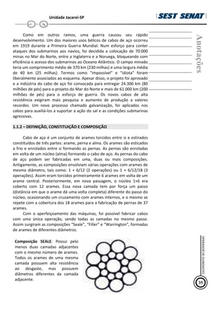 Unidade Jacareí-SP
Como em outros ramos, uma guerra causou seu rápido
desenvolvimento. Um dos maiores usos bélicos de cabos de aço ocorreu
em 1919 durante a Primeira Guerra Mundial. Num esforço para conter
ataques dos submarinos aos navios, foi decidida a colocação de 70.000
minas no Mar do Norte, entre a Inglaterra e a Noruega, bloqueando com
eficiência o acesso dos submarinos ao Oceano Atlântico. O campo minado
teria um comprimento médio de 370 km (230 milhas) e uma largura média
de 40 km (25 milhas). Termos como “impossível” e “idiota” foram
liberalmente associados ao esquema. Apesar disso, o projeto foi aprovado
e a indústria do cabo de aço foi convocada para entregar 24.300 km (80
milhões de pés) para o projeto do Mar do Norte e mais de 61.000 km (200
milhões de pés) para o esforço de guerra. Os novos cabos de alta
resistência exigiram mais pesquisa e aumento de produção a valores
recordes. Um novo processo chamado galvanização, foi aplicados nos
cabos para auxiliá-los a suportar a ação do sal e as condições submarinas
agressivas.
1.1.2 – DEFINIÇÃO, CONSTITUIÇÃO E COMPOSIÇÃO
Cabo de aço é um conjunto de arames torcidos entre si e estirados
constituídos de três partes: arame, perna e alma. Os arames são esticados
a frio e enrolados entre si formando as pernas. As pernas são enroladas
em volta de um núcleo (alma) formando o cabo de aço. As pernas do cabo
de aço podem ser fabricadas em uma, duas ou mais composições.
Antigamente, as composições envolviam várias operações com arames de
mesmo diâmetro, tais como: 1 + 6/12 (2 operações) ou 1 + 6/12/18 (3
operações). Assim eram torcidos primeiramente 6 arames em volta de um
arame central. Posteriormente, em nova passagem, o núcleo 1+6 era
coberto com 12 arames. Essa nova camada tem por força um passo
(distância em que o arame dá uma volta completa) diferente do passo do
núcleo, ocasionando um cruzamento com arames internos, e o mesmo se
repete com a cobertura dos 18 arames para a fabricação de pernas de 37
arames.
Com o aperfeiçoamento das máquinas, foi possível fabricar cabos
com uma única operação, sendo todas as camadas no mesmo passo.
Assim surgiram as composições “Seale”, “Filler” e “Warrington”, formadas
de arames de diferentes diâmetros.
Composição SEALE: Possui pelo
menos duas camadas adjacentes
com o mesmo número de arames.
Todos os arames de uma mesma
camada possuem alta resistência
ao desgaste, mas possuem
diâmetros diferentes da camada
adjacente.
Anotações
35
OPERADOR
DE
GUINDASTES
 