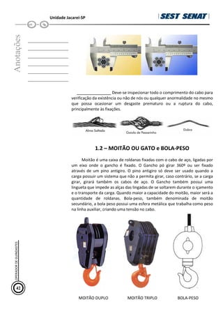 Unidade Jacareí-SP
Anotações
__________________
__________________
__________________
__________________
__________________
__________________
Deve-se inspecionar todo o comprimento do cabo para
verificação da existência ou não de nós ou qualquer anormalidade no mesmo
que possa ocasionar um desgaste prematuro ou a ruptura do cabo,
principalmente às fixações.
1.2 – MOITÃO OU GATO e BOLA-PESO
Moitão é uma caixa de roldanas fixadas com o cabo de aço, ligadas por
um eixo onde o gancho é fixado. O Gancho pó girar 360º ou ser fixado
através de um pino antigiro. O pino antigiro só deve ser usado quando a
carga possuir um sistema que não a permita girar, caso contrário, se a carga
girar, girará também os cabos de aço. O Gancho também possui uma
lingueta que impede as alças das lingadas de se soltarem durante o içamento
e o transporte da carga. Quando maior a capacidade do moitão, maior será a
quantidade de roldanas. Bola-peso, também denominada de moitão
secundário, a bola peso possui uma esfera metálica que trabalha como peso
na linha auxiliar, criando uma tensão no cabo.
MOITÃO DUPLO MOITÃO TRIPLO BOLA-PESO
42
OPERADOR
DE
GUINDASTES
 