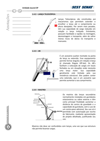 Unidade Jacareí-SP
Anotações
__________________
__________________
__________________
__________________
__________________
__________________
1.4.2 – LANÇA TELESCÓPICA
Lanças Telescópicas são constituídas por
mecanismos que permitem estender e
encolher a lança até o comprimento ou
altura desejados. Por serem mais pesadas,
têm sua capacidade de carga reduzida em
relação a lança treliçada. Entretanto,
possuem facilidade e rapidez na montagem,
desmontagem e transporte, além de sofrer
menos riscos de danos no transporte e
manuseio.
1.4.3 – JIB
É um acessório auxiliar montado na ponta
da lança ou extensão. Esse equipamento
permite formar ângulos em relação à lança
(é chamado Ângulo Off-Set). Os JIB’s
facilitam a colocação de cargas em locais
fechados ou em situações onde necessita
uma lança maior. Sua capacidade
geralmente está limitada pela sua
resistência estrutural. Eles podem conter
uma extensão, que é um acessório que
permite aumentar o seu comprimento.
1.4.4 – MASTRO
Os mastros são lanças secundárias
normalmente instaladas em guindastes
estacionários ou sobre esteiras e têm
como principal finalidade aumentar a
distância do centro de gravidade e a
capacidade do guindaste, com o uso de
um contra-peso adicional. Seu uso só é
permitido com autorização por escrito
do fabricante, mediante apresentação
de projeto detalhado, justificando seu
uso.
Mastros não deve ser confundidos com lanças, uma vez que sua estrutura
não permite levantar cargas.
46
OPERADOR
DE
GUINDASTES
 