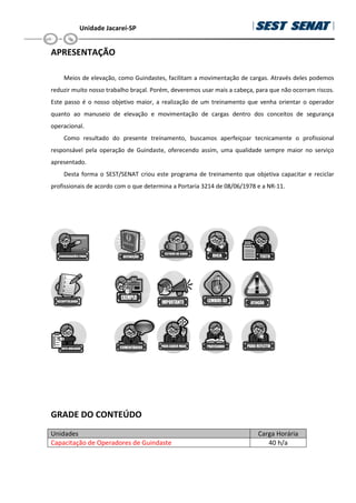 Unidade Jacareí-SP
APRESENTAÇÃO
Meios de elevação, como Guindastes, facilitam a movimentação de cargas. Através deles podemos
reduzir muito nosso trabalho braçal. Porém, deveremos usar mais a cabeça, para que não ocorram riscos.
Este passo é o nosso objetivo maior, a realização de um treinamento que venha orientar o operador
quanto ao manuseio de elevação e movimentação de cargas dentro dos conceitos de segurança
operacional.
Como resultado do presente treinamento, buscamos aperfeiçoar tecnicamente o profissional
responsável pela operação de Guindaste, oferecendo assim, uma qualidade sempre maior no serviço
apresentado.
Desta forma o SEST/SENAT criou este programa de treinamento que objetiva capacitar e reciclar
profissionais de acordo com o que determina a Portaria 3214 de 08/06/1978 e a NR-11.
GRADE DO CONTEÚDO
Unidades Carga Horária
Capacitação de Operadores de Guindaste 40 h/a
 