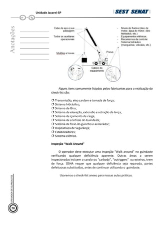 Unidade Jacareí-SP
Anotações
__________________
__________________
__________________
__________________
__________________
__________________
Alguns itens comumente listados pelos fabricantes para a realização do
check-list são:
 Transmissão, eixo cardam e tomada de força;
 Sistema hidráulico;
 Sistema de Giro;
 Sistema de elevação, extensão e retração da lança;
 Sistema de içamento de carga;
 Sistema de controle do Guindaste;
 Sistema de freio do guincho e acelerador;
 Dispositivos de Segurança;
 Estabilizadores;
 Sistema elétrico.
Inspeção “Walk Around”
O operador deve executar uma inspeção “Walk around” no guindaste
verificando qualquer deficiência aparente. Outras áreas a serem
inspecionadas incluem o cavalo ou “carbody”, “outriggers” ou esteiras, trem
de força. OSHA requer que qualquer deficiência seja reparada, partes
defeituosas substituídas, antes de continuar utilizando o guindaste.
Usaremos o check-list anexo para nossas aulas práticas.
58
OPERADOR
DE
GUINDASTES
 