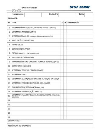 Unidade Jacareí-SP
Equipamento Horímetro DATA
OPERADOR:
Nº ITEM S N OBSERVAÇÃO
1 SISTEMA ELÉTRICO (BATERIA, LAMPADAS, BUZINAS E SIRENES)
2 SISTEMA DE ARREFECIMENTO
3 SISTEMA HIDRÁULICO (MANGUEIRAS, CILINDROS, NIVEL)
4 NIVEL DE ÓLEO DO MOTOR
5 FILTRO DE AR
6 CONDIÇÃO DOS PNEUS
7 FREIOS (SERVIÇO E ESTACIONAMENTO)
8 INSTRUMENTOS DO PAINEL
9 TRANSMISSÃO, EIXO CARDAM E TOMADA DE FORÇA (PTO)
10 EXTINTOR DE INCÊNDIO
11 SISTEMA DE CONTROLE DO GUINDASTE
12 SISTEMA DE GIRO
13 SISTEMA DE ELEVAÇÃO, EXTENSÃO E RETRAÇÃO DA LANÇA
14 SISTEMA DE FREIO DO GUINCHO E ACELERADOR
15 DISPOSITIVOS DE SEGURANÇA (AML, LMI)
16 SISTEMA DE ESTABILIZAÇÃO (PATOLAS)
17
SISTEMA DE IÇAMENTO (CABOS, TAMBORES, MOITÃO, ROLDANAS,
GANCHOS)
18
19
20
21
22
OBSERVAÇÕES:
ASSINATURA DO OPERADOR
 
