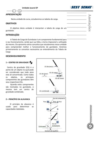 Unidade Jacareí-SP
APRESENTAÇÃO
Nesta unidade do curso, estudaremos as tabelas de carga.
OBJETIVOS
O objetivo desta unidade é interpretar a tabela de carga de um
guindaste.
INTRODUÇÃO
A Tabela de Carga do Guindaste é um componente fundamental para
o seu funcionamento, sendo que sua falta, o torna impossível a utilização
do mesmo. Ela apresenta vários conceitos que estudaremos nessa unidade
para compreender melhor o funcionamento do guindaste. Veremos
primeiramente os conceitos necessários ao entendimento da Tabela de
Carga
DESENVOLVIMENTO
1 – CENTRO DE GRAVIDADE
Centro de gravidade (CG) é o
ponto de um objeto no qual pode
ser considerado que todo peso
está ali concentrado. Como todos
os objetos, os principais
componentes dos guindastes têm
seus respectivos CGs.
Quando estes componentes
são montados no guindaste, o
mesmo tem um centro de
gravidade combinado.
2 – PRINC€PIO DA ALAVANCA
O princ€pio da alavanca •
usado para determinar as
capacidades tabeladas.
Anotações
67
OPERADOR
DE
GUINDASTES
 