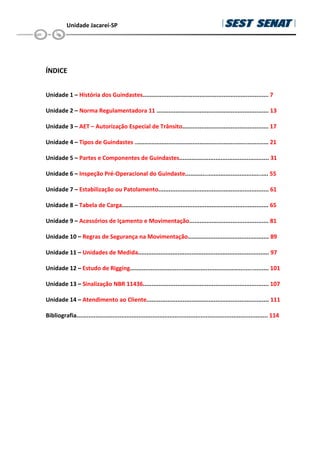 Unidade Jacareí-SP
ÍNDICE
Unidade 1 – História dos Guindastes......................................................................... 7
Unidade 2 – Norma Regulamentadora 11 ................................................................. 13
Unidade 3 – AET – Autorização Especial de Trânsito.................................................. 17
Unidade 4 – Tipos de Guindastes .............................................................................. 21
Unidade 5 – Partes e Componentes de Guindastes.................................................... 31
Unidade 6 – Inspeção Pré-Operacional do Guindaste................................................. 55
Unidade 7 – Estabilização ou Patolamento................................................................ 61
Unidade 8 – Tabela de Carga..................................................................................... 65
Unidade 9 – Acessórios de Içamento e Movimentação.............................................. 81
Unidade 10 – Regras de Segurança na Movimentação............................................... 89
Unidade 11 – Unidades de Medida............................................................................ 97
Unidade 12 – Estudo de Rigging................................................................................. 101
Unidade 13 – Sinalização NBR 11436......................................................................... 107
Unidade 14 – Atendimento ao Cliente....................................................................... 111
Bibliografia............................................................................................................... 114
 