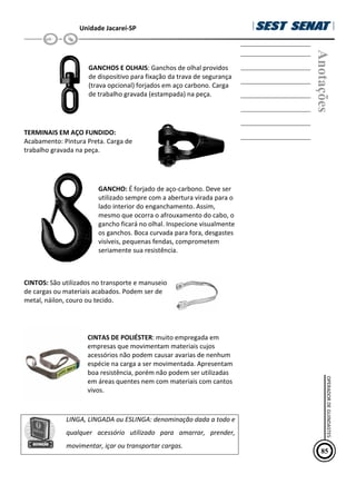 Unidade Jacareí-SP
GANCHOS E OLHAIS: Ganchos de olhal providos
de dispositivo para fixação da trava de segurança
(trava opcional) forjados em aço carbono. Carga
de trabalho gravada (estampada) na peça.
TERMINAIS EM AÇO FUNDIDO:
Acabamento: Pintura Preta. Carga de
trabalho gravada na peça.
GANCHO: É forjado de aço-carbono. Deve ser
utilizado sempre com a abertura virada para o
lado interior do enganchamento. Assim,
mesmo que ocorra o afrouxamento do cabo, o
gancho ficará no olhal. Inspecione visualmente
os ganchos. Boca curvada para fora, desgastes
visíveis, pequenas fendas, comprometem
seriamente sua resistência.
CINTOS: São utilizados no transporte e manuseio
de cargas ou materiais acabados. Podem ser de
metal, náilon, couro ou tecido.
CINTAS DE POLIÉSTER: muito empregada em
empresas que movimentam materiais cujos
acessórios não podem causar avarias de nenhum
espécie na carga a ser movimentada. Apresentam
boa resistência, porém não podem ser utilizadas
em áreas quentes nem com materiais com cantos
vivos.
LINGA, LINGADA ou ESLINGA: denominação dada a todo e
qualquer acessório utilizado para amarrar, prender,
movimentar, içar ou transportar cargas.
Anotações
85
OPERADOR
DE
GUINDASTES
 
