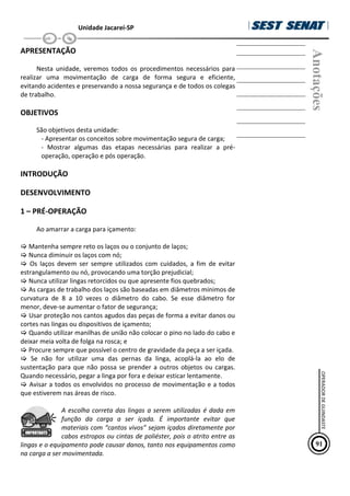 Unidade Jacareí-SP
APRESENTAÇÃO
Nesta unidade, veremos todos os procedimentos necessários para
realizar uma movimentação de carga de forma segura e eficiente,
evitando acidentes e preservando a nossa segurança e de todos os colegas
de trabalho.
OBJETIVOS
São objetivos desta unidade:
- Apresentar os conceitos sobre movimentação segura de carga;
- Mostrar algumas das etapas necessárias para realizar a pré-
operação, operação e pós operação.
INTRODUÇÃO
DESENVOLVIMENTO
1 – PRÉ-OPERAÇÃO
Ao amarrar a carga para içamento:
 Mantenha sempre reto os laços ou o conjunto de laços;
 Nunca diminuir os laços com nó;
 Os laços devem ser sempre utilizados com cuidados, a fim de evitar
estrangulamento ou nó, provocando uma torção prejudicial;
 Nunca utilizar lingas retorcidos ou que apresente fios quebrados;
 As cargas de trabalho dos laços são baseadas em diâmetros mínimos de
curvatura de 8 a 10 vezes o diâmetro do cabo. Se esse diâmetro for
menor, deve-se aumentar o fator de segurança;
 Usar proteção nos cantos agudos das peças de forma a evitar danos ou
cortes nas lingas ou dispositivos de içamento;
 Quando utilizar manilhas de união não colocar o pino no lado do cabo e
deixar meia volta de folga na rosca; e
 Procure sempre que possível o centro de gravidade da peça a ser içada.
 Se não for utilizar uma das pernas da linga, acoplá-la ao elo de
sustentação para que não possa se prender a outros objetos ou cargas.
Quando necessário, pegar a linga por fora e deixar esticar lentamente.
 Avisar a todos os envolvidos no processo de movimentação e a todos
que estiverem nas áreas de risco.
A escolha correta das lingas a serem utilizadas é dada em
função da carga a ser içada. É importante evitar que
materiais com “cantos vivos” sejam içados diretamente por
cabos estropos ou cintas de poliéster, pois o atrito entre as
lingas e o equipamento pode causar danos, tanto nos equipamentos como
na carga a ser movimentada.
Anotações
91
OPERADOR
DE
GUINDASTE
 