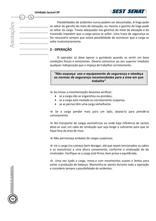 Unidade Jacareí-SP
Anotações
__________________
__________________
__________________
__________________
__________________
__________________
Possibilidades de acidentes nunca podem ser descartadas. A linga pode
se soltar do gancho do meio de elevação, ou mesmo o gancho da linga pode
se soltar da carga. Travas adequadas nos ganchos do meio de elevação e do
travessão impedem que a carga possa se soltar. Uma trava de segurança se
faz necessária sempre que exista possibilidade de acontecer que a carga se
solte involuntariamente.
2 - OPERAÇÃO
O operador só deve operar o guindaste quando se sentir em boas
condições físicas e emocionais. Deverá comunicar ao seu superior imediato
qualquer indisposição que o impeça de trabalhar corretamente.
 Ao iniciar a movimentação devemos verificar:
• se a carga não se enganchou ou prendeu;
• se a carga está nivelada ou corretamente suspensa;
• se as pernas têm uma carga semelhante.
 Se a carga pender mais para um lado, abaixá-la para prendê-la
corretamente.
 No transporte de cargas assimétricas ou onde haja influência de ventos
deve-se usar um cabo de condução que seja longo o suficiente para que se
fique fora da área de risco.
 Não permaneça embaixo de cargas suspensas.
 Ice a carga (no começo bem devagar, até que sejam tencionados os cabos
e os acessórios) a uma altura conveniente, conforme a sinalização do do
sinalizador. Verifique se a carga está firme, bem presa e equilibrada.
 Uma vez içada a carga, mova-a com movimentos suaves e lentos para
evitar a produção de balanço. Mantenha-se atento durante toda a operação
e considere sempre a possibilidade de acidentes.
92
OPERADOR
DE
GUINDASTES
Não esqueça: use o equipamento de segurança e obedeça
as normas de segurança recomendadas para a área em que
trabalha
 