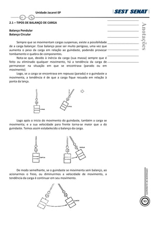 Unidade Jacareí-SP
2.1 – TIPOS DE BALANÇO DE CARGA
Balanço Pendular
Balanço Circular
Sempre que se movimentam cargas suspensas, existe a possibilidade
de a carga balançar. Esse balanço pose ser muito perigoso, uma vez que
aumenta o peso da carga em relação ao guindaste, podendo provocar
tombamento e quebra de componentes.
Nota-se que, devido à inércia da carga (sua massa) sempre que é
feito ou eliminado qualquer movimento, há a tendência da carga de
permanecer na situação em que se encontrava (parado ou em
movimento).
Logo, se a carga se encontrava em repouso (parada) e o guindaste a
movimenta, a tendência é de que a carga fique recuada em relação à
ponta da lança.
Logo após o inicio do movimento do guindaste, também a carga se
movimenta; e a sua velocidade para frente torna-se maior que a do
guindaste. Temos assim estabelecido o balanço da carga.
De modo semelhante, se o guindaste se movimenta sem balanço, ao
acionarmos o freio, ou diminuirmos a velocidade de movimento, a
tendência da carga é continuar em seu movimento.
Anotações
93
OPERADOR
DE
GUINDASTE
 