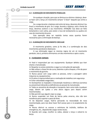 Unidade Jacareí-SP
Anotações
__________________
__________________
__________________
__________________
__________________
__________________
2.2 - ELIMINAÇÃO DO MOVIMENTO PENDULAR:
Em qualquer situação, para que se diminua ou elimine o balanço, deve-
se fazer com a lança um movimento sempre “a favor” daquele que anima a
carga.
Se a carga durante o balanço está atrás da lança, devemos diminuir (ou
frear) o movimento de giro. Se a carga, durante o balanço, está a frente da
lança, devemos acelerar o seu movimento. ATENÇÃO: Isso deve ser feito
lentamente e com calma, pois existe o risco de tombamento ou quebra em
caso de movimentos bruscos.
Esta operação deve ser repetida tantas vezes quantas forem
necessárias para a eliminação do balanço.
2.3 - ELIMINAÇÃO DO MOVIMENTO CIRCULAR
O movimento giratório, como já foi dito, é a combinação de dois
movimentos pendulares (balanços).
A sua eliminação segue as mesmas regras de um só movimento
pendular, isto é, primeiro eliminamos um dos movimentos e após o outro.
3 - CUIDADOS GERAIS
 Você é responsável por seu equipamento. Qualquer defeito que tiver
chame a manutenção;
 Respeitar os avisos existentes e seguir as instruções de operação
 Não utilizar a chave fim-de-curso, batentes e pára-choques, a fim de parar
o movimento do guincho.
 Nunca passar com carga sobre as pessoas, evitar a passagem sobre
máquinas ou equipamentos;
 A calma é imprescindível para a realização de trabalhos com segurança.
 Evitar velocidades exageradas;
 Acompanhar as inspeções e manutenção mecânicas e elétricas (corretiva
ou preventiva) indicando as deficiências ao pessoal da manutenção;
 Todos os acessórios de elevação e transporte, bem como toda e qualquer
carga, devem ser içados a uma altura segura para depois serem
movimentados;
 Não permitir que alguém viaje na carga;
 Nunca suspender um feixe de barras pelas amarras, elas não tem
resistência para suportar o peso do feixe;
 Ao depositar cargas, fazê-lo pensando na necessidade de nova
movimentação, para isso deve haver fácil acesso para o re-acoplamento da
carga;
 Nunca obstruir os acessos a extintores de incêndio, telefone de
emergência, etc., depositando cargas nestes locais;
 Quando sem carga, recolher os cabos, abaixar a lança e colocá-la no
berço.
94
OPERADOR
DE
GUINDASTES
 